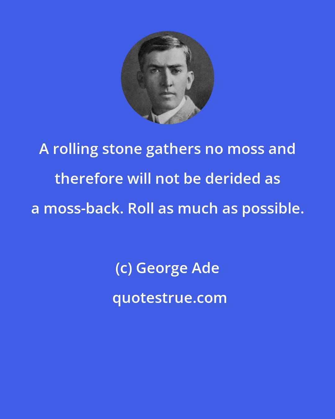 George Ade: A rolling stone gathers no moss and therefore will not be derided as a moss-back. Roll as much as possible.