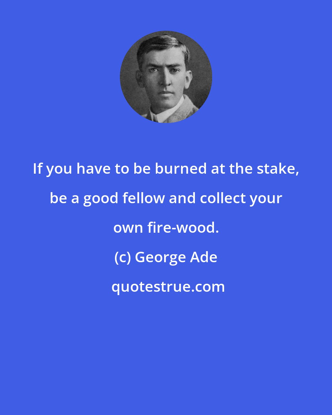George Ade: If you have to be burned at the stake, be a good fellow and collect your own fire-wood.