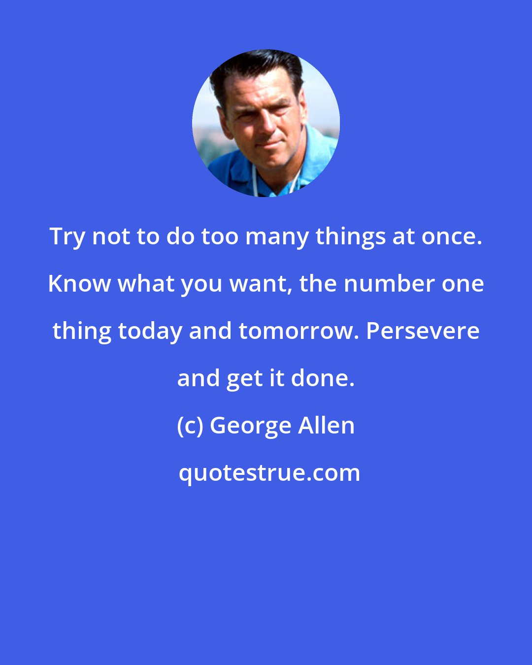George Allen: Try not to do too many things at once. Know what you want, the number one thing today and tomorrow. Persevere and get it done.