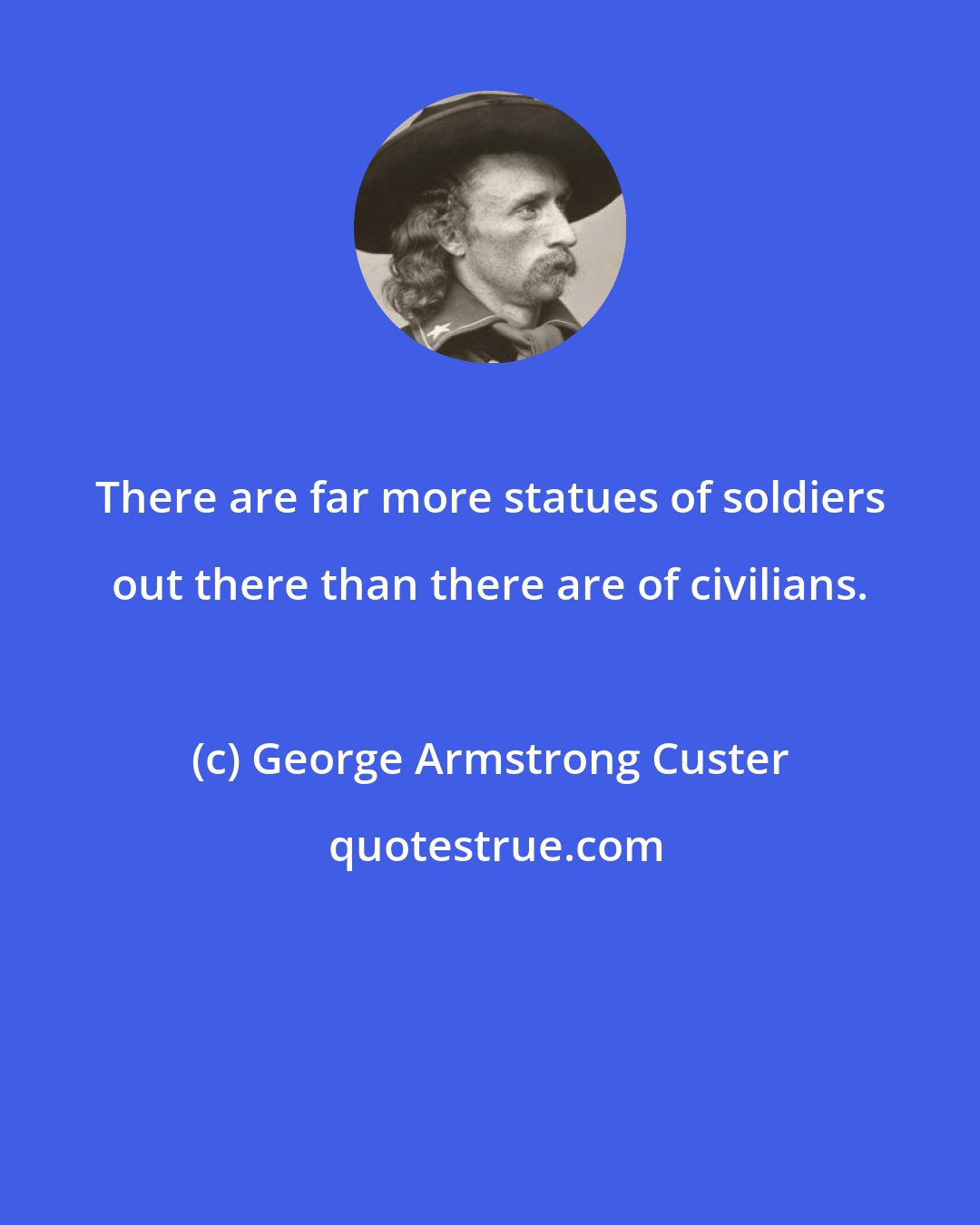 George Armstrong Custer: There are far more statues of soldiers out there than there are of civilians.