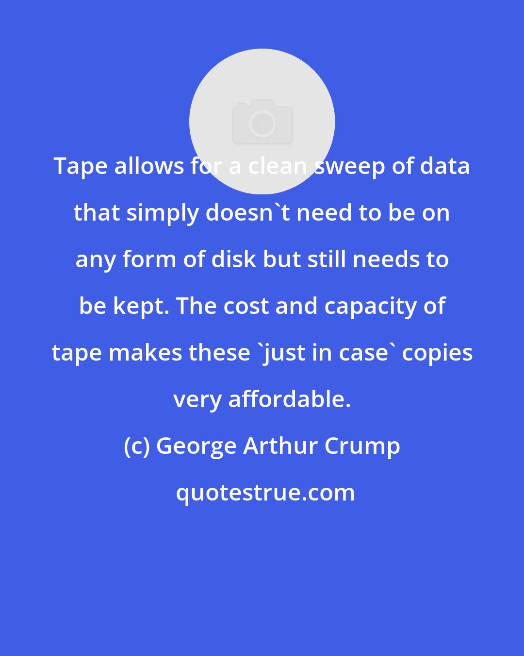 George Arthur Crump: Tape allows for a clean sweep of data that simply doesn't need to be on any form of disk but still needs to be kept. The cost and capacity of tape makes these 'just in case' copies very affordable.