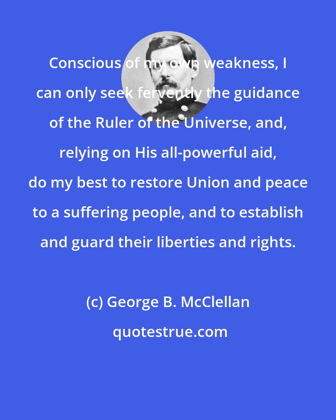George B. McClellan: Conscious of my own weakness, I can only seek fervently the guidance of the Ruler of the Universe, and, relying on His all-powerful aid, do my best to restore Union and peace to a suffering people, and to establish and guard their liberties and rights.