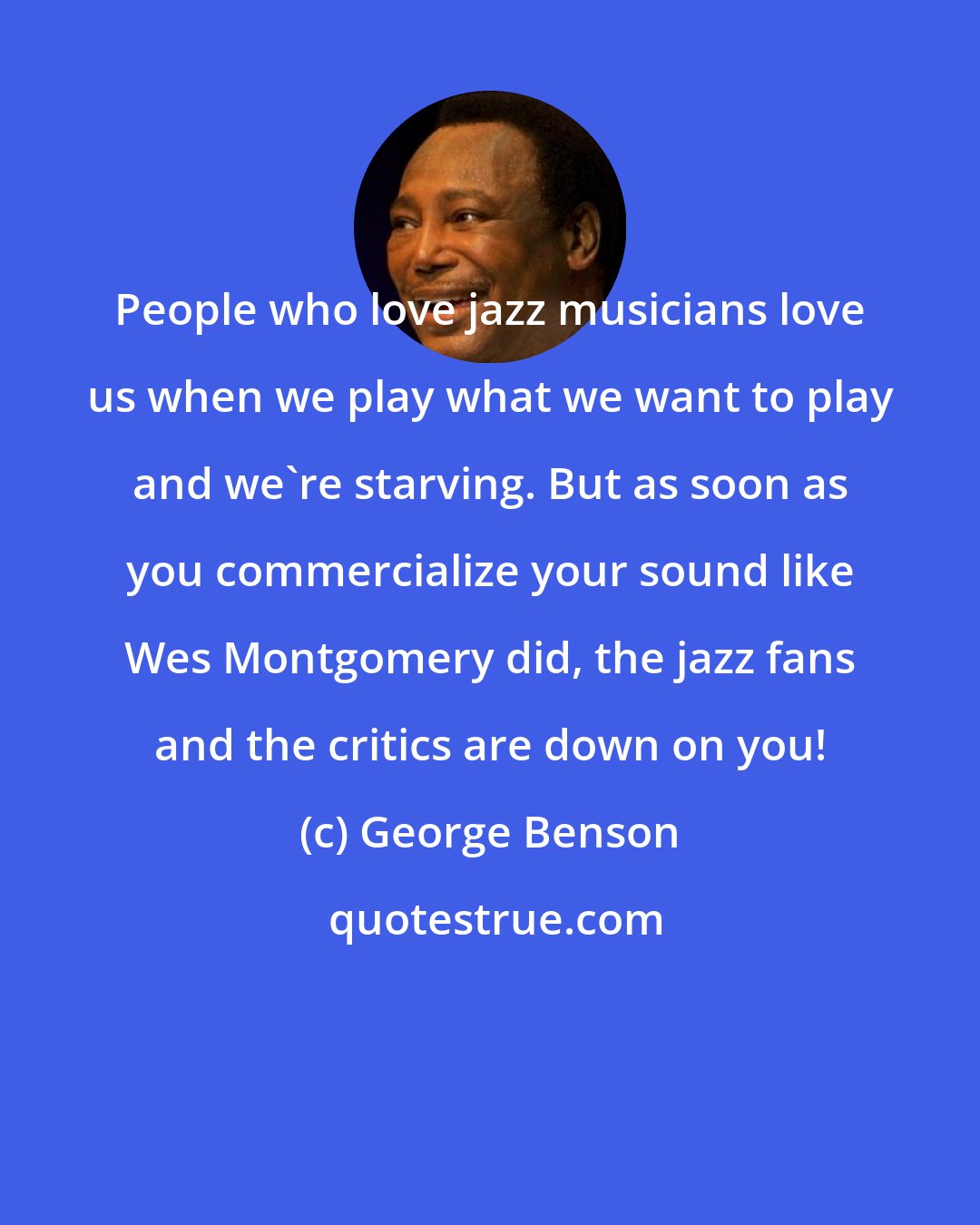 George Benson: People who love jazz musicians love us when we play what we want to play and we're starving. But as soon as you commercialize your sound like Wes Montgomery did, the jazz fans and the critics are down on you!