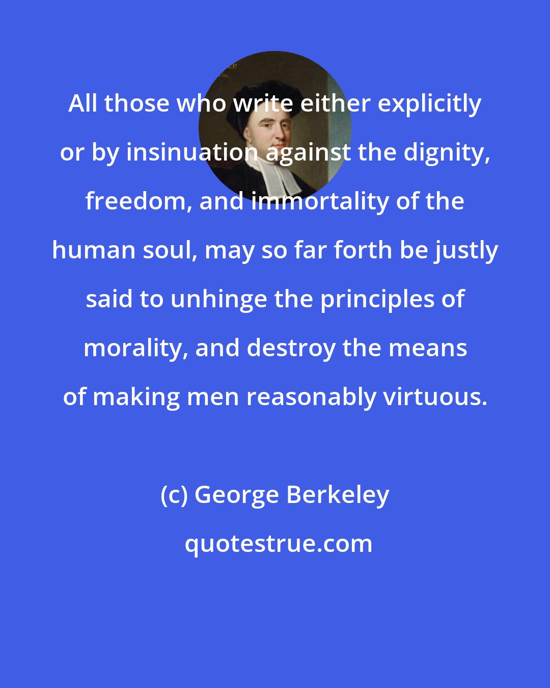 George Berkeley: All those who write either explicitly or by insinuation against the dignity, freedom, and immortality of the human soul, may so far forth be justly said to unhinge the principles of morality, and destroy the means of making men reasonably virtuous.