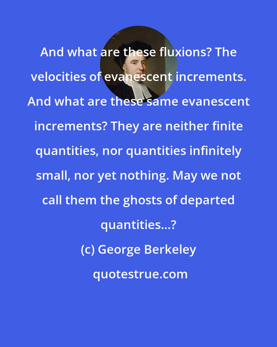 George Berkeley: And what are these fluxions? The velocities of evanescent increments. And what are these same evanescent increments? They are neither finite quantities, nor quantities infinitely small, nor yet nothing. May we not call them the ghosts of departed quantities...?