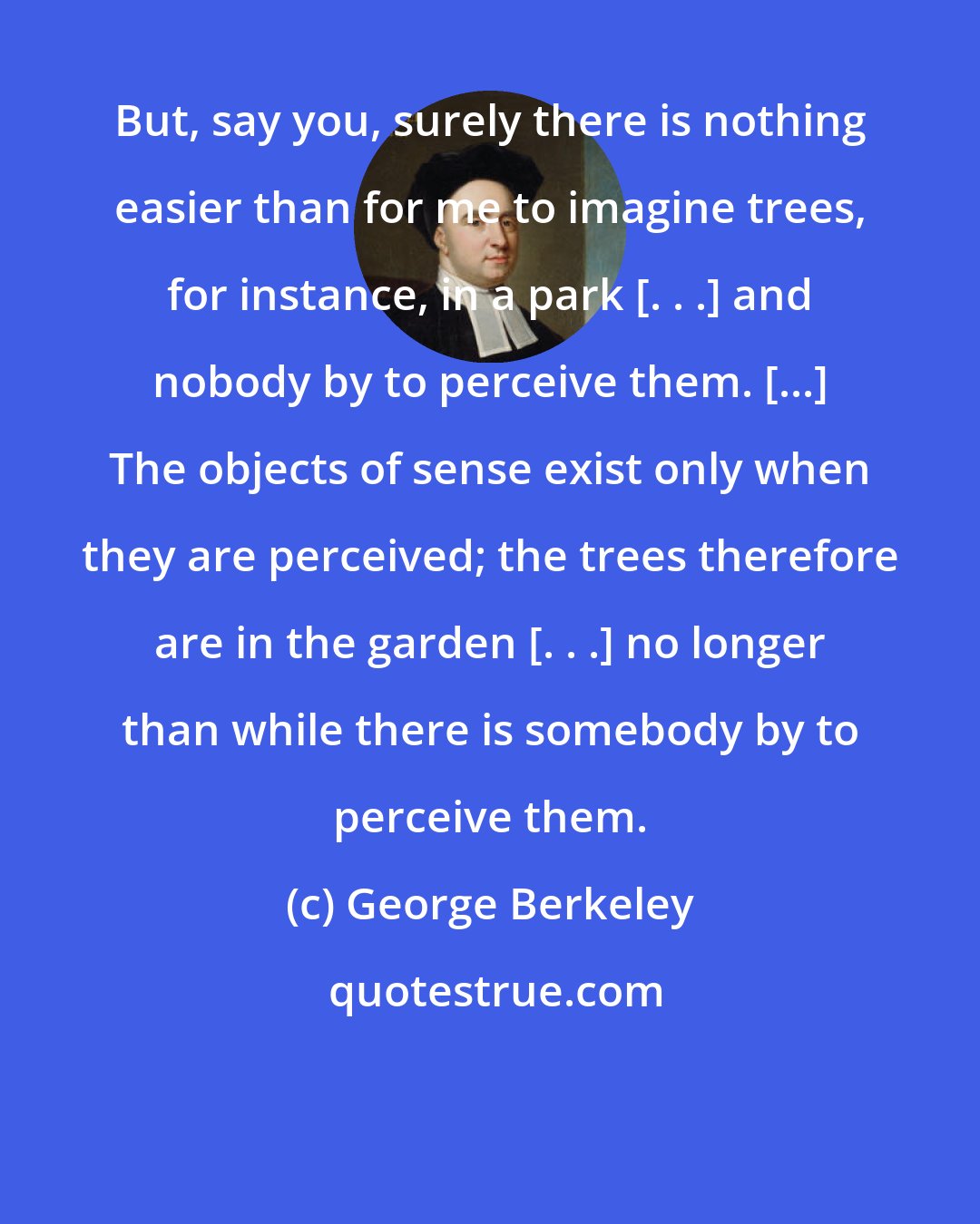 George Berkeley: But, say you, surely there is nothing easier than for me to imagine trees, for instance, in a park [. . .] and nobody by to perceive them. [...] The objects of sense exist only when they are perceived; the trees therefore are in the garden [. . .] no longer than while there is somebody by to perceive them.