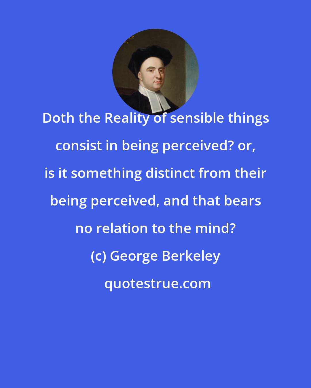 George Berkeley: Doth the Reality of sensible things consist in being perceived? or, is it something distinct from their being perceived, and that bears no relation to the mind?