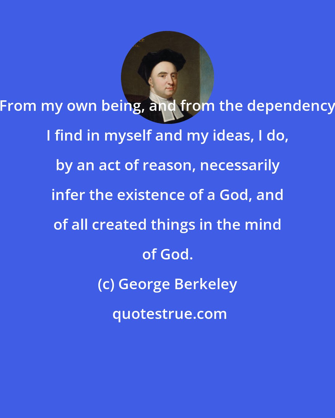 George Berkeley: From my own being, and from the dependency I find in myself and my ideas, I do, by an act of reason, necessarily infer the existence of a God, and of all created things in the mind of God.