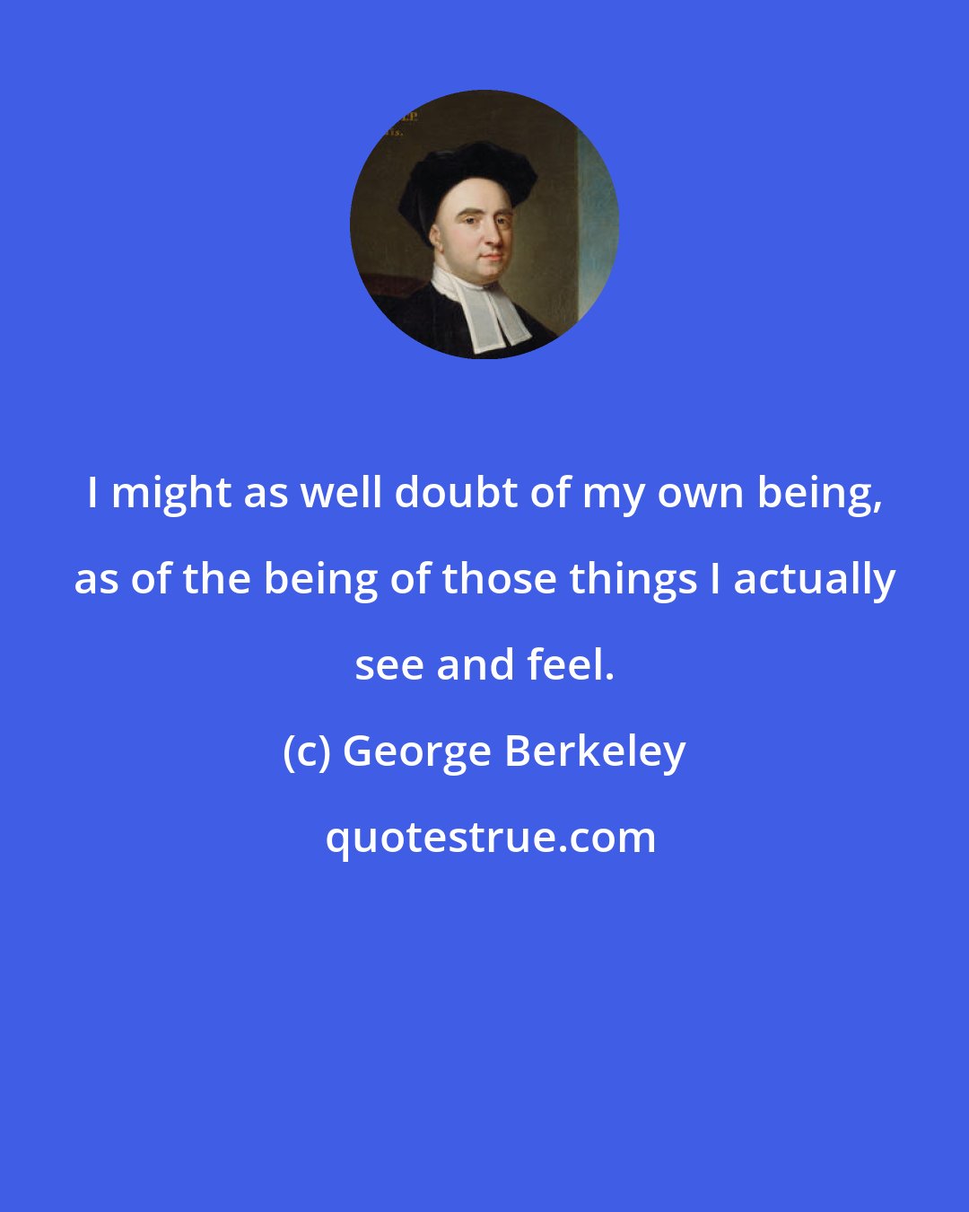 George Berkeley: I might as well doubt of my own being, as of the being of those things I actually see and feel.