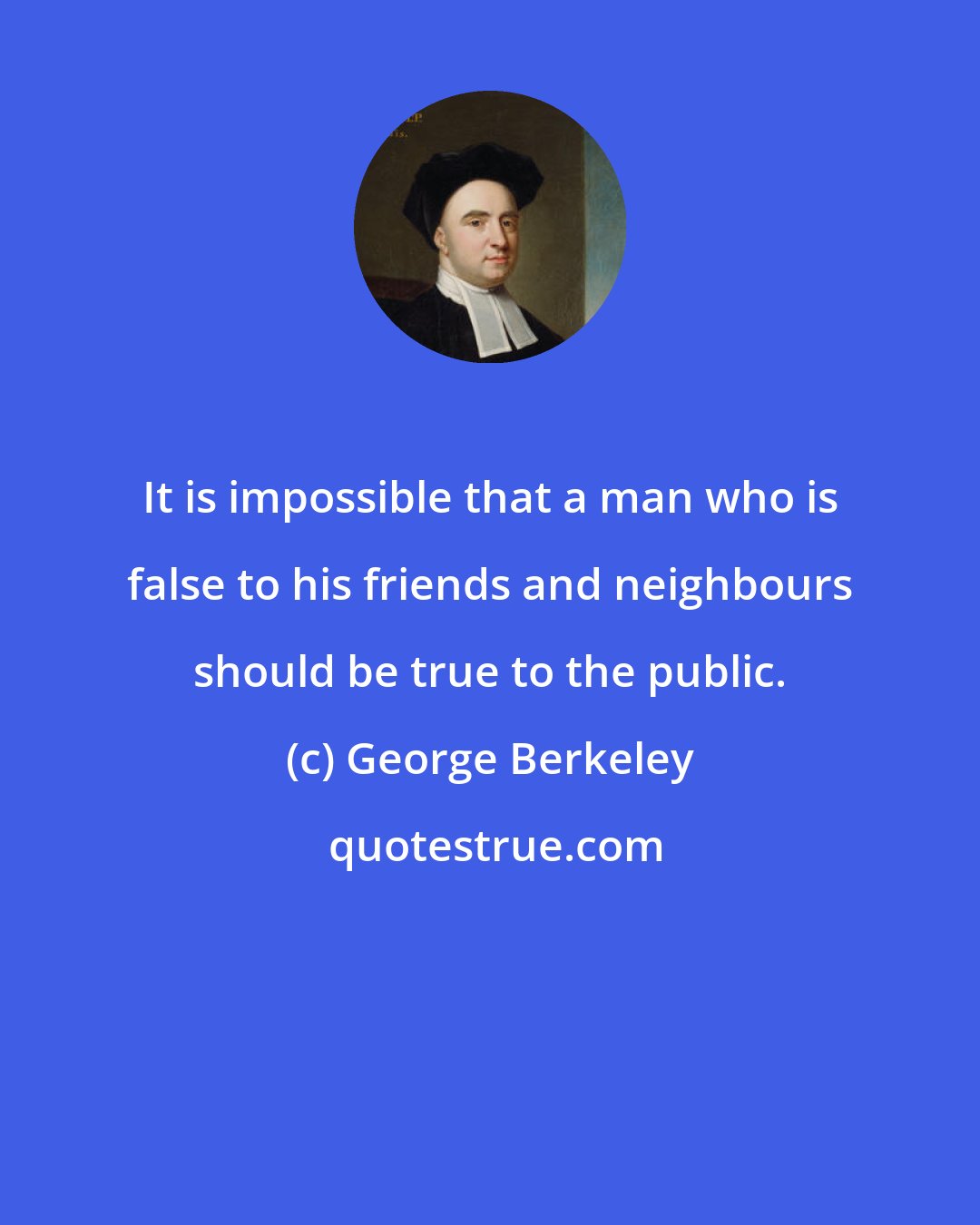 George Berkeley: It is impossible that a man who is false to his friends and neighbours should be true to the public.