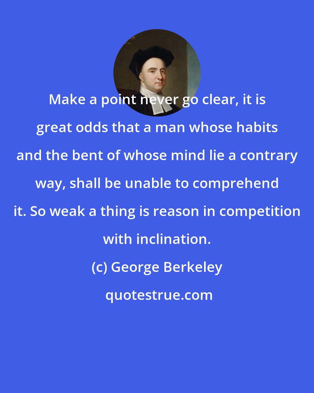 George Berkeley: Make a point never go clear, it is great odds that a man whose habits and the bent of whose mind lie a contrary way, shall be unable to comprehend it. So weak a thing is reason in competition with inclination.