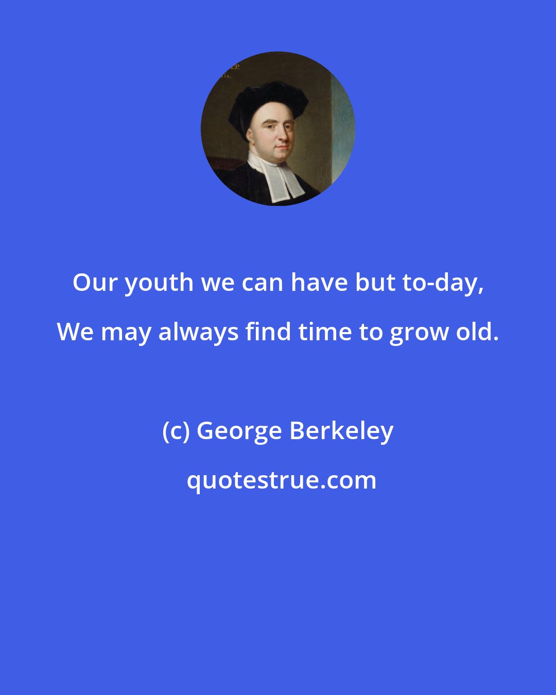 George Berkeley: Our youth we can have but to-day, We may always find time to grow old.