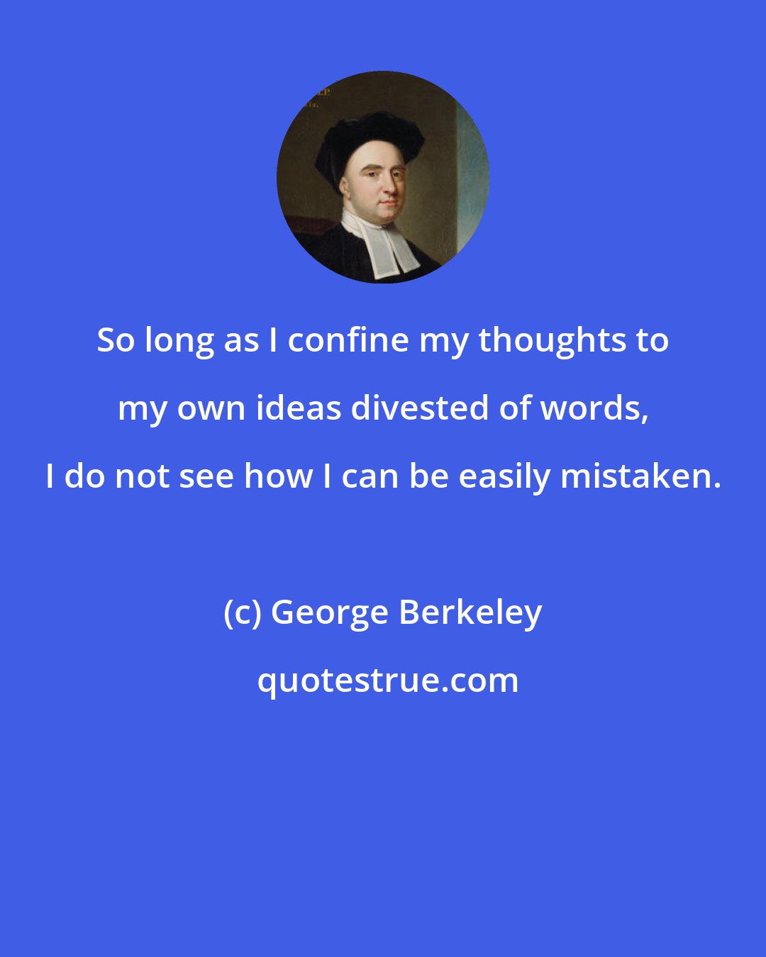 George Berkeley: So long as I confine my thoughts to my own ideas divested of words, I do not see how I can be easily mistaken.