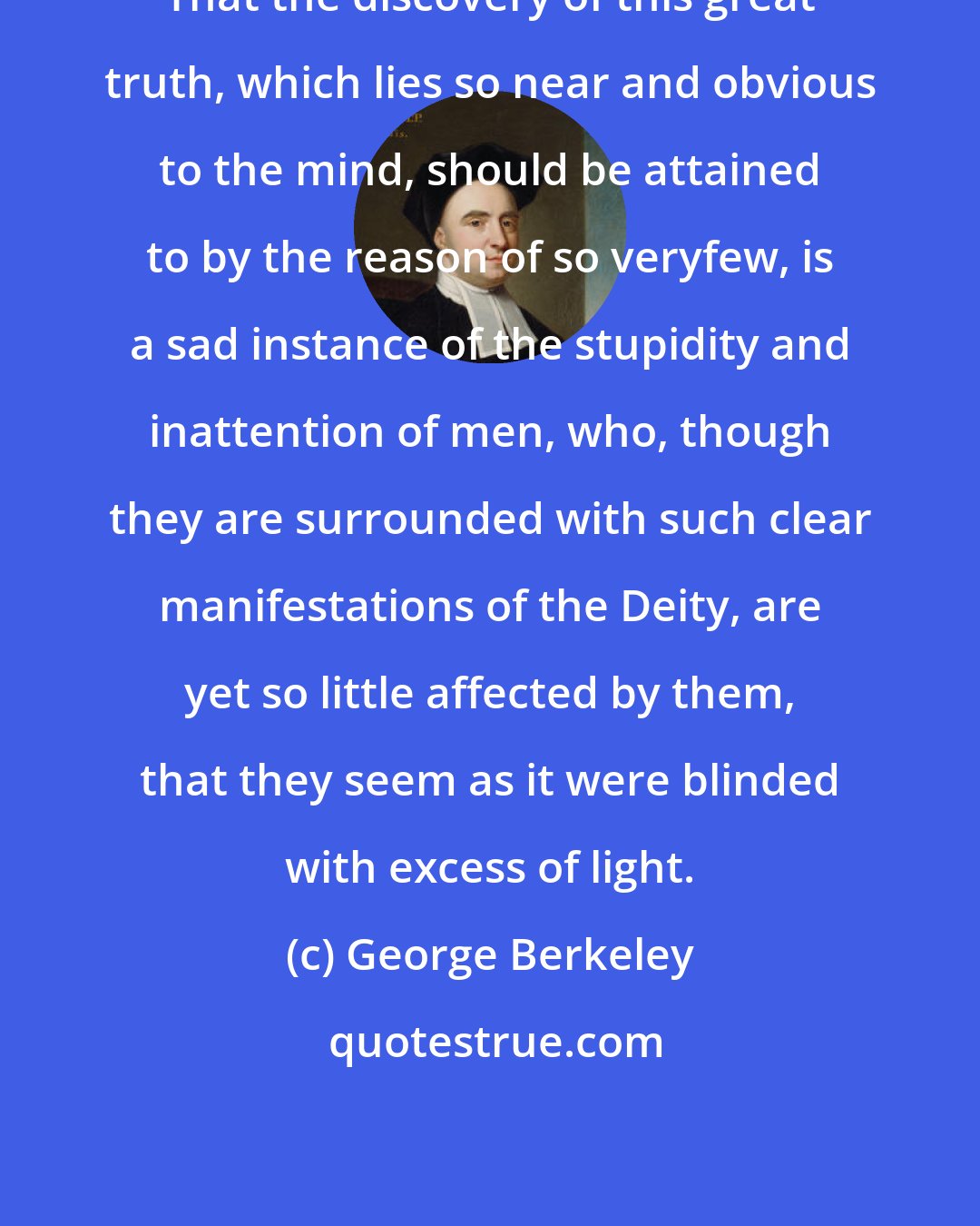 George Berkeley: That the discovery of this great truth, which lies so near and obvious to the mind, should be attained to by the reason of so veryfew, is a sad instance of the stupidity and inattention of men, who, though they are surrounded with such clear manifestations of the Deity, are yet so little affected by them, that they seem as it were blinded with excess of light.