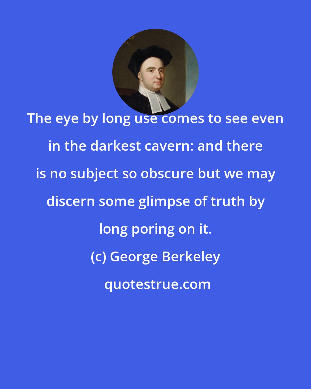 George Berkeley: The eye by long use comes to see even in the darkest cavern: and there is no subject so obscure but we may discern some glimpse of truth by long poring on it.