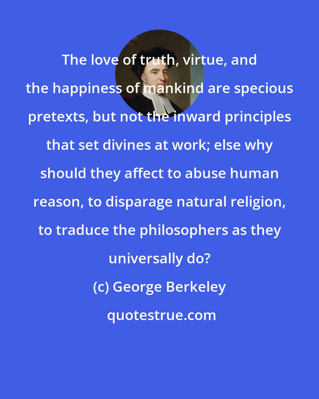 George Berkeley: The love of truth, virtue, and the happiness of mankind are specious pretexts, but not the inward principles that set divines at work; else why should they affect to abuse human reason, to disparage natural religion, to traduce the philosophers as they universally do?