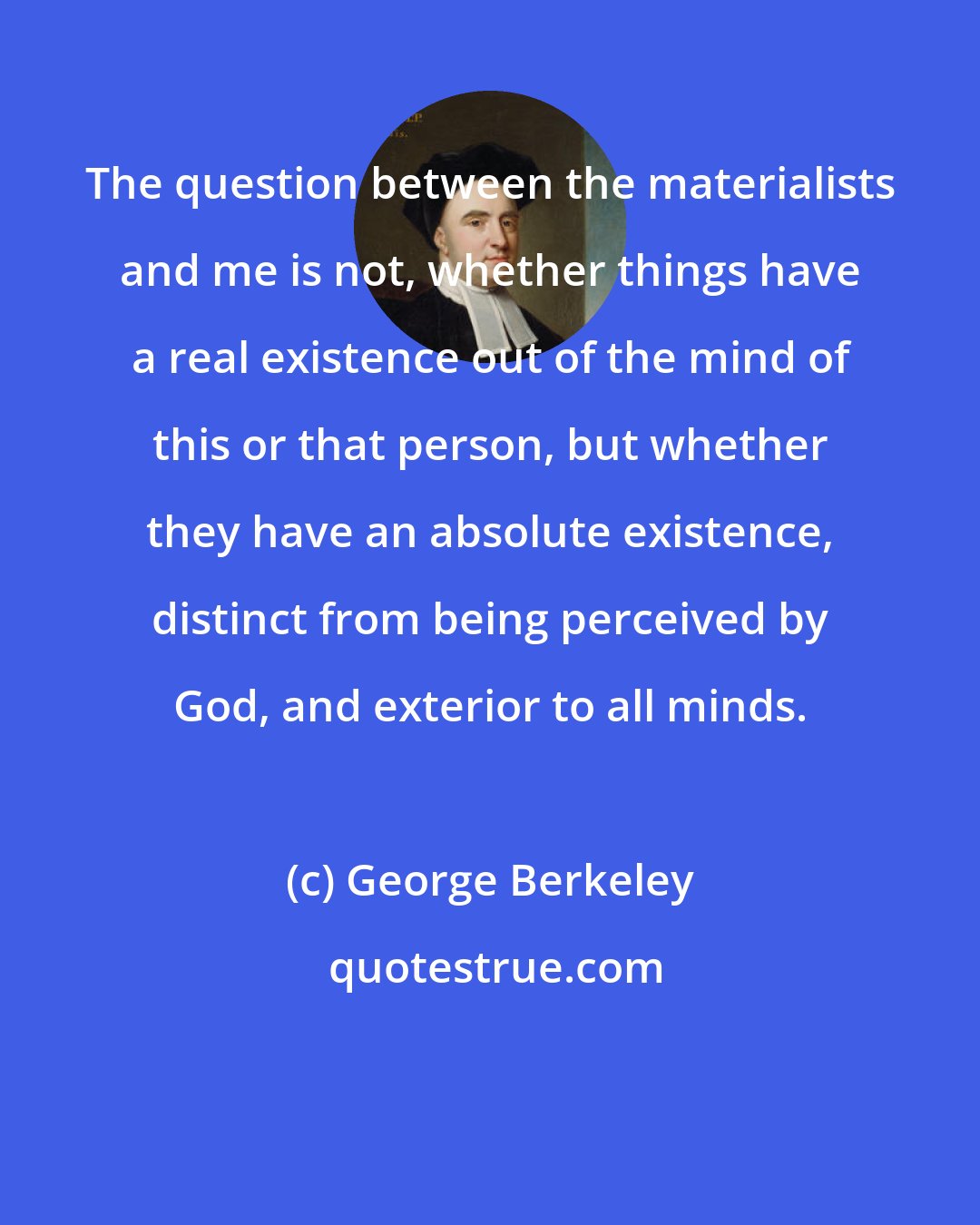 George Berkeley: The question between the materialists and me is not, whether things have a real existence out of the mind of this or that person, but whether they have an absolute existence, distinct from being perceived by God, and exterior to all minds.