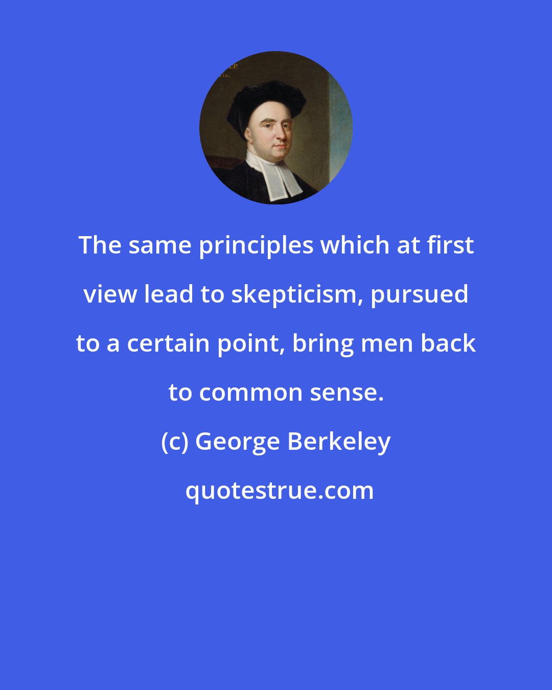 George Berkeley: The same principles which at first view lead to skepticism, pursued to a certain point, bring men back to common sense.