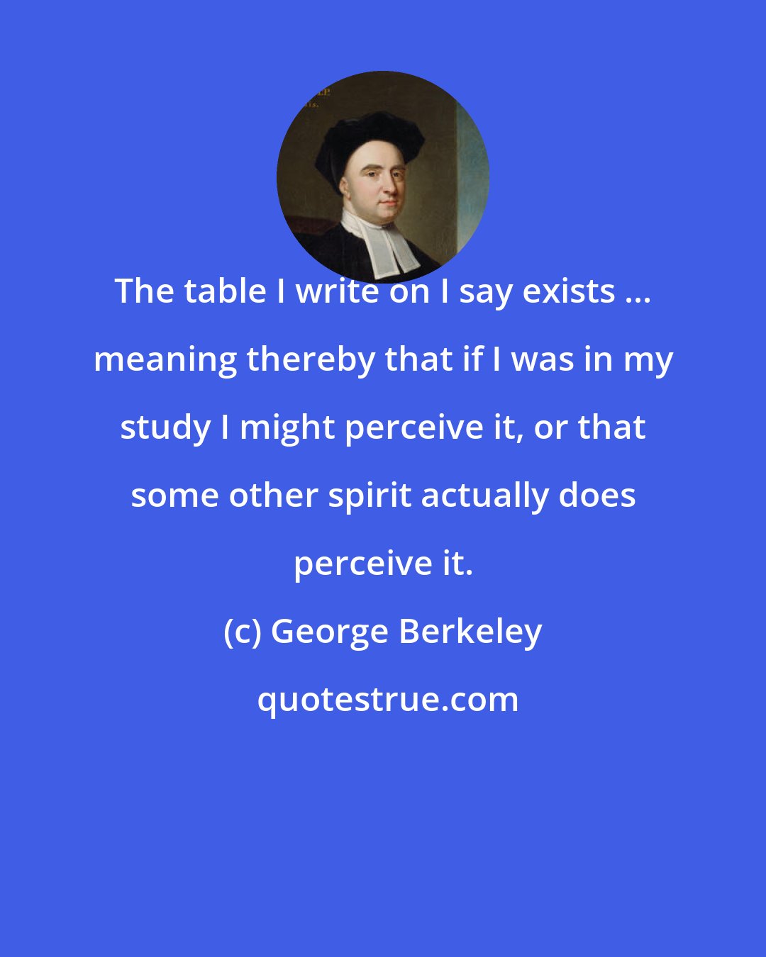 George Berkeley: The table I write on I say exists ... meaning thereby that if I was in my study I might perceive it, or that some other spirit actually does perceive it.