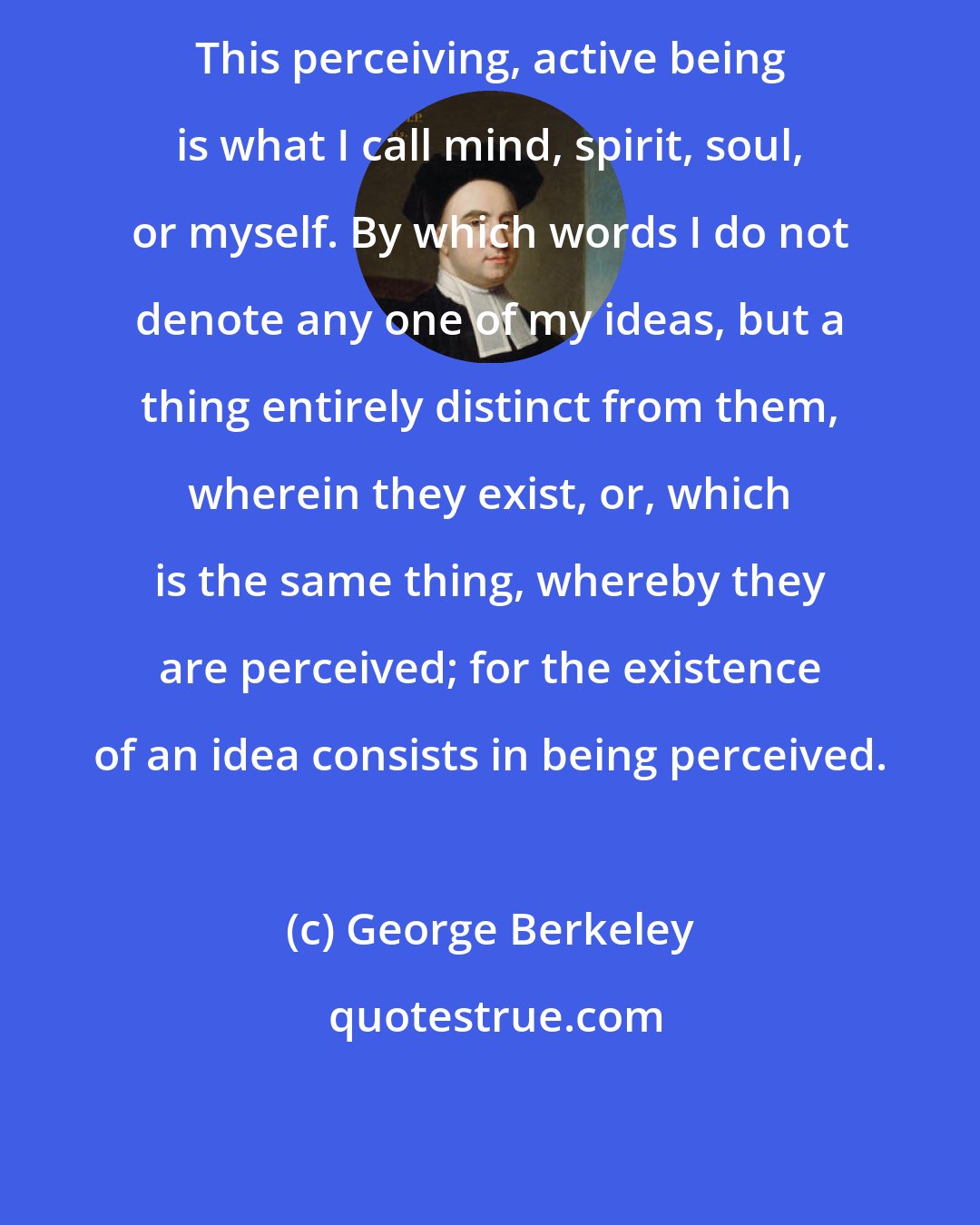 George Berkeley: This perceiving, active being is what I call mind, spirit, soul, or myself. By which words I do not denote any one of my ideas, but a thing entirely distinct from them, wherein they exist, or, which is the same thing, whereby they are perceived; for the existence of an idea consists in being perceived.