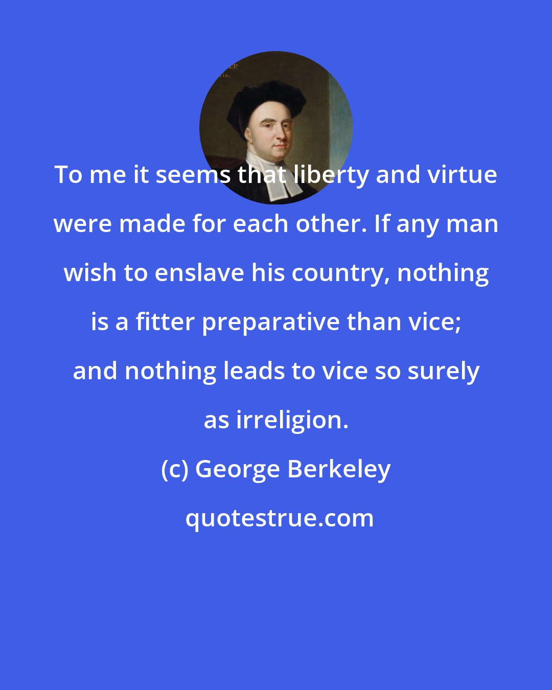 George Berkeley: To me it seems that liberty and virtue were made for each other. If any man wish to enslave his country, nothing is a fitter preparative than vice; and nothing leads to vice so surely as irreligion.