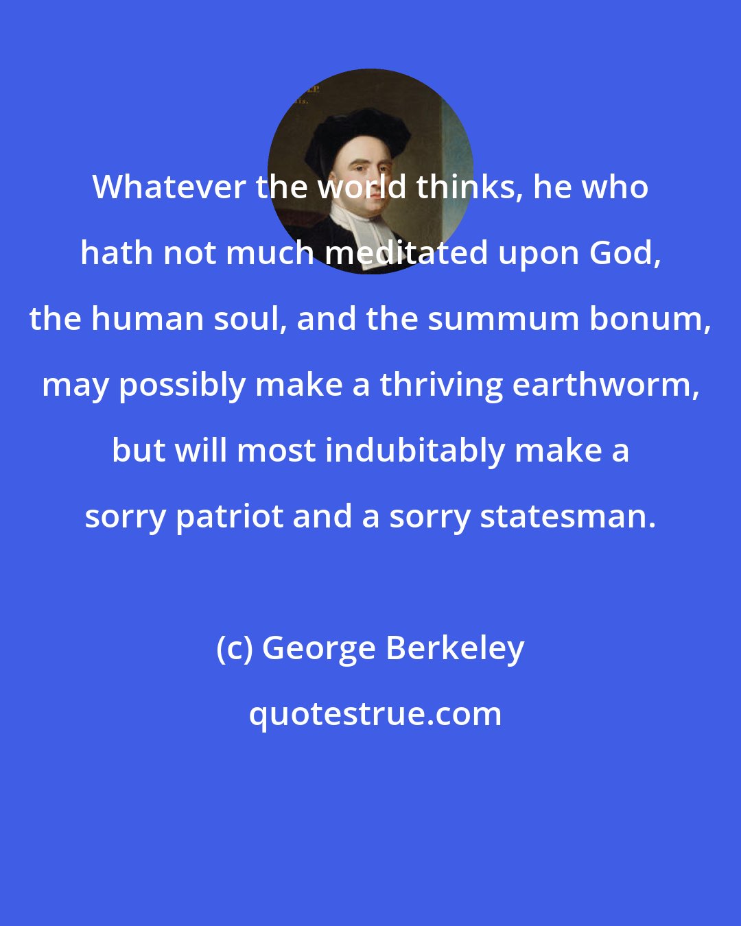 George Berkeley: Whatever the world thinks, he who hath not much meditated upon God, the human soul, and the summum bonum, may possibly make a thriving earthworm, but will most indubitably make a sorry patriot and a sorry statesman.