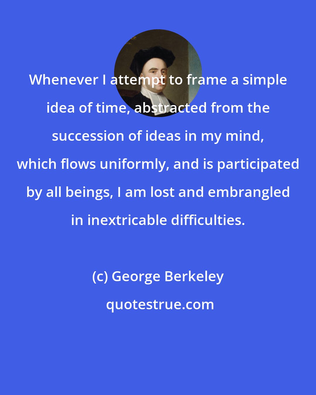 George Berkeley: Whenever I attempt to frame a simple idea of time, abstracted from the succession of ideas in my mind, which flows uniformly, and is participated by all beings, I am lost and embrangled in inextricable difficulties.