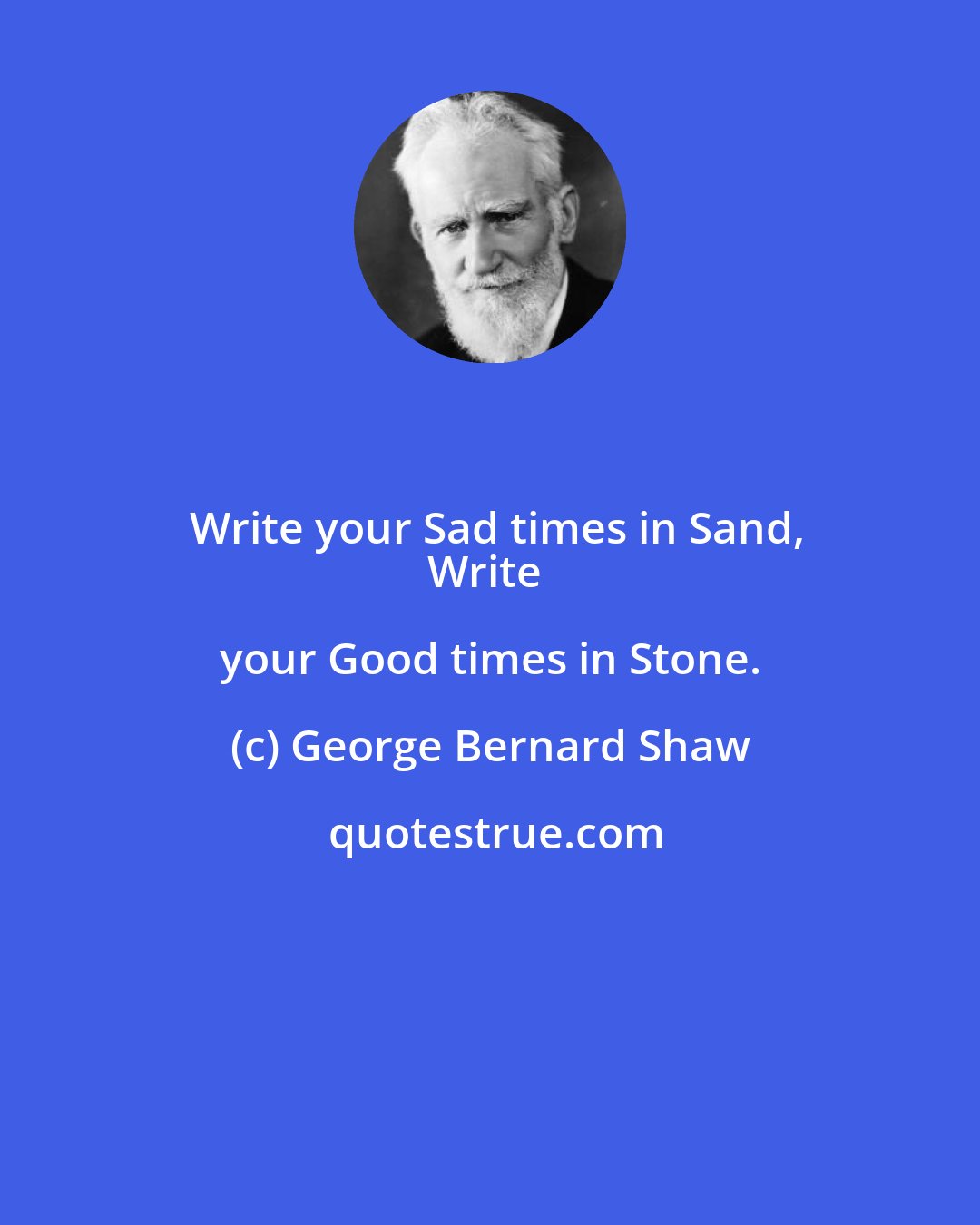 George Bernard Shaw: Write your Sad times in Sand,
Write your Good times in Stone.