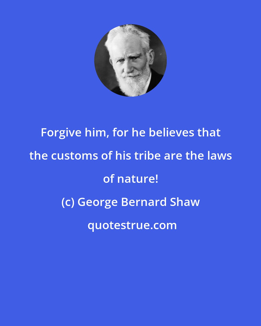 George Bernard Shaw: Forgive him, for he believes that the customs of his tribe are the laws of nature!
