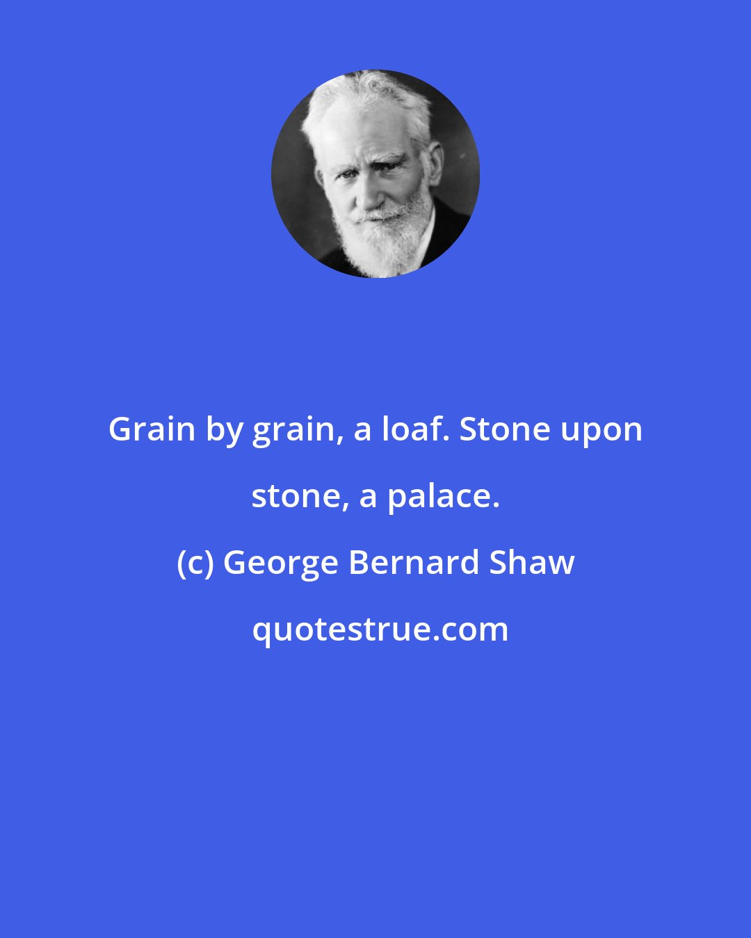 George Bernard Shaw: Grain by grain, a loaf. Stone upon stone, a palace.