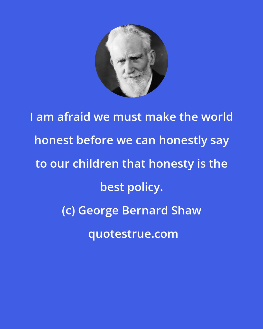 George Bernard Shaw: I am afraid we must make the world honest before we can honestly say to our children that honesty is the best policy.