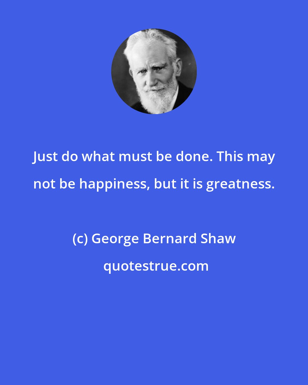 George Bernard Shaw: Just do what must be done. This may not be happiness, but it is greatness.