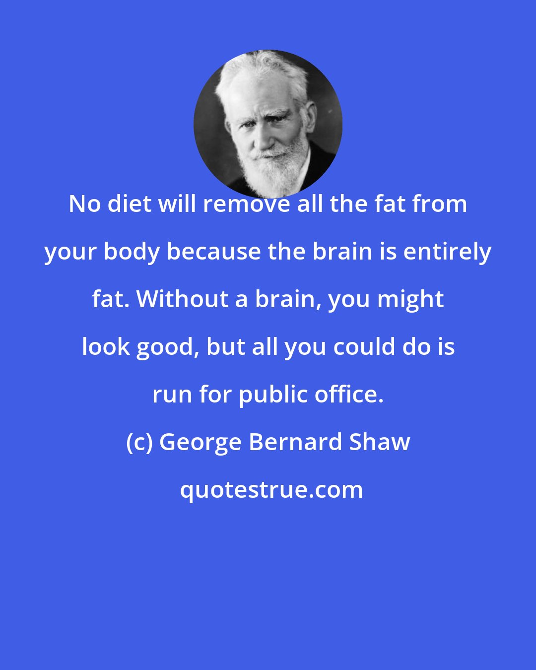 George Bernard Shaw: No diet will remove all the fat from your body because the brain is entirely fat. Without a brain, you might look good, but all you could do is run for public office.