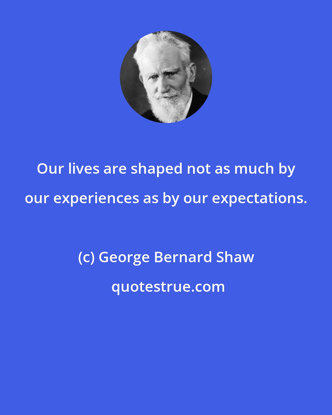 George Bernard Shaw: Our lives are shaped not as much by our experiences as by our expectations.
