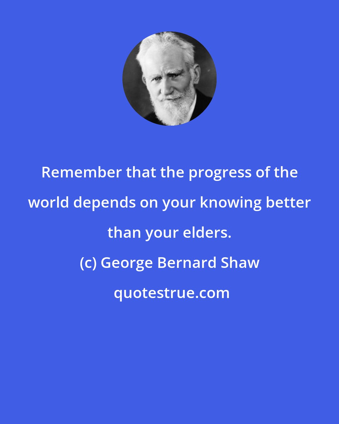 George Bernard Shaw: Remember that the progress of the world depends on your knowing better than your elders.