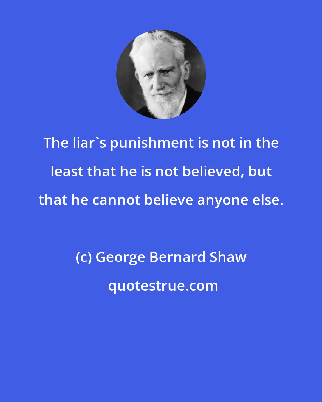 George Bernard Shaw: The liar's punishment is not in the least that he is not believed, but that he cannot believe anyone else.
