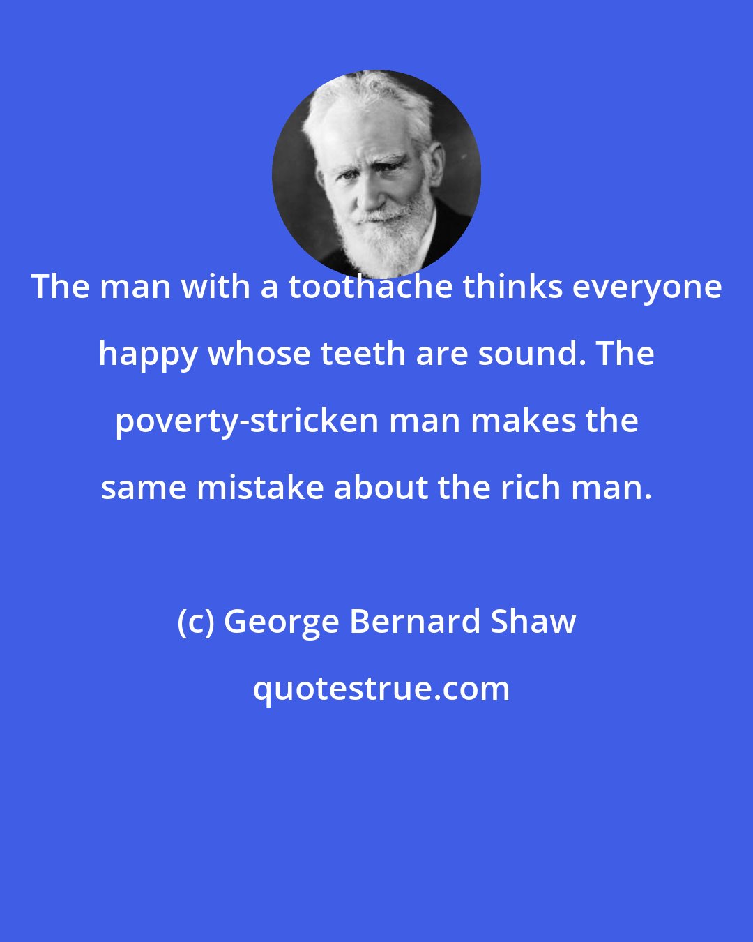 George Bernard Shaw: The man with a toothache thinks everyone happy whose teeth are sound. The poverty-stricken man makes the same mistake about the rich man.