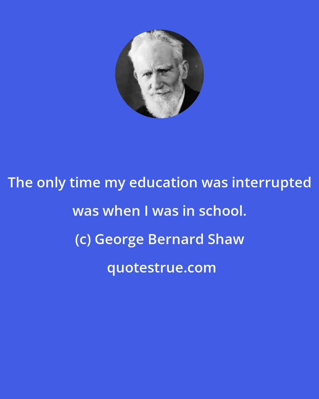 George Bernard Shaw: The only time my education was interrupted was when I was in school.