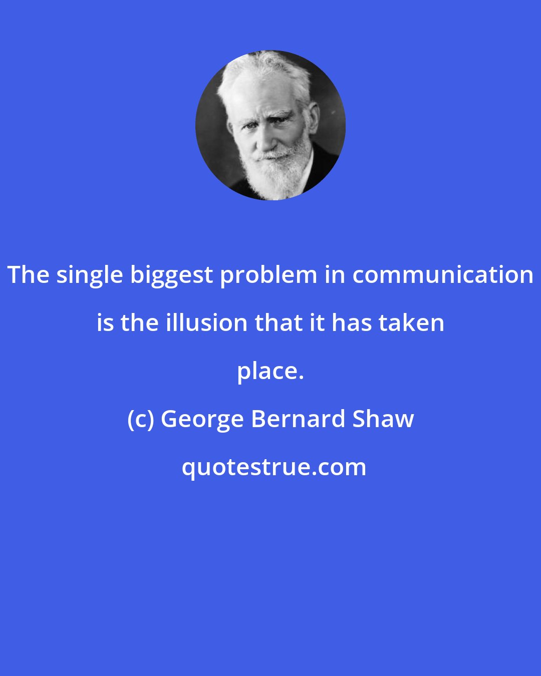 George Bernard Shaw: The single biggest problem in communication is the illusion that it has taken place.