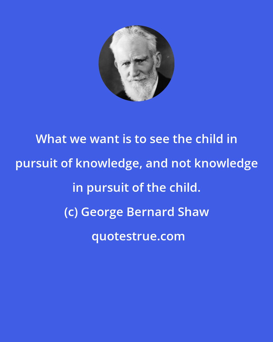 George Bernard Shaw: What we want is to see the child in pursuit of knowledge, and not knowledge in pursuit of the child.