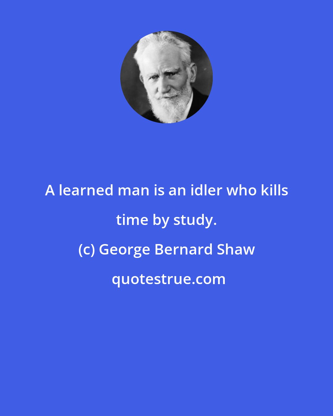 George Bernard Shaw: A learned man is an idler who kills time by study.