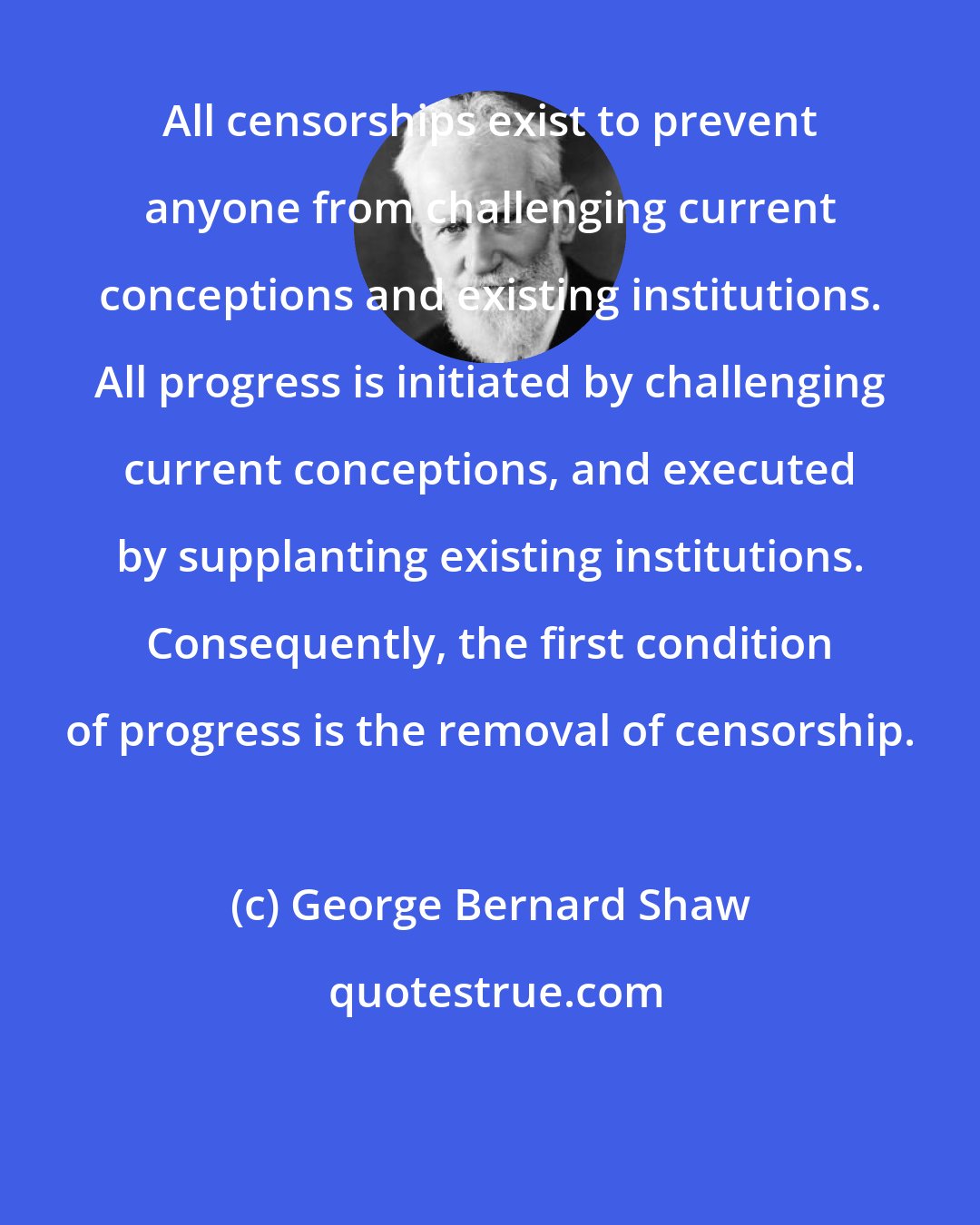 George Bernard Shaw: All censorships exist to prevent anyone from challenging current conceptions and existing institutions. All progress is initiated by challenging current conceptions, and executed by supplanting existing institutions. Consequently, the first condition of progress is the removal of censorship.