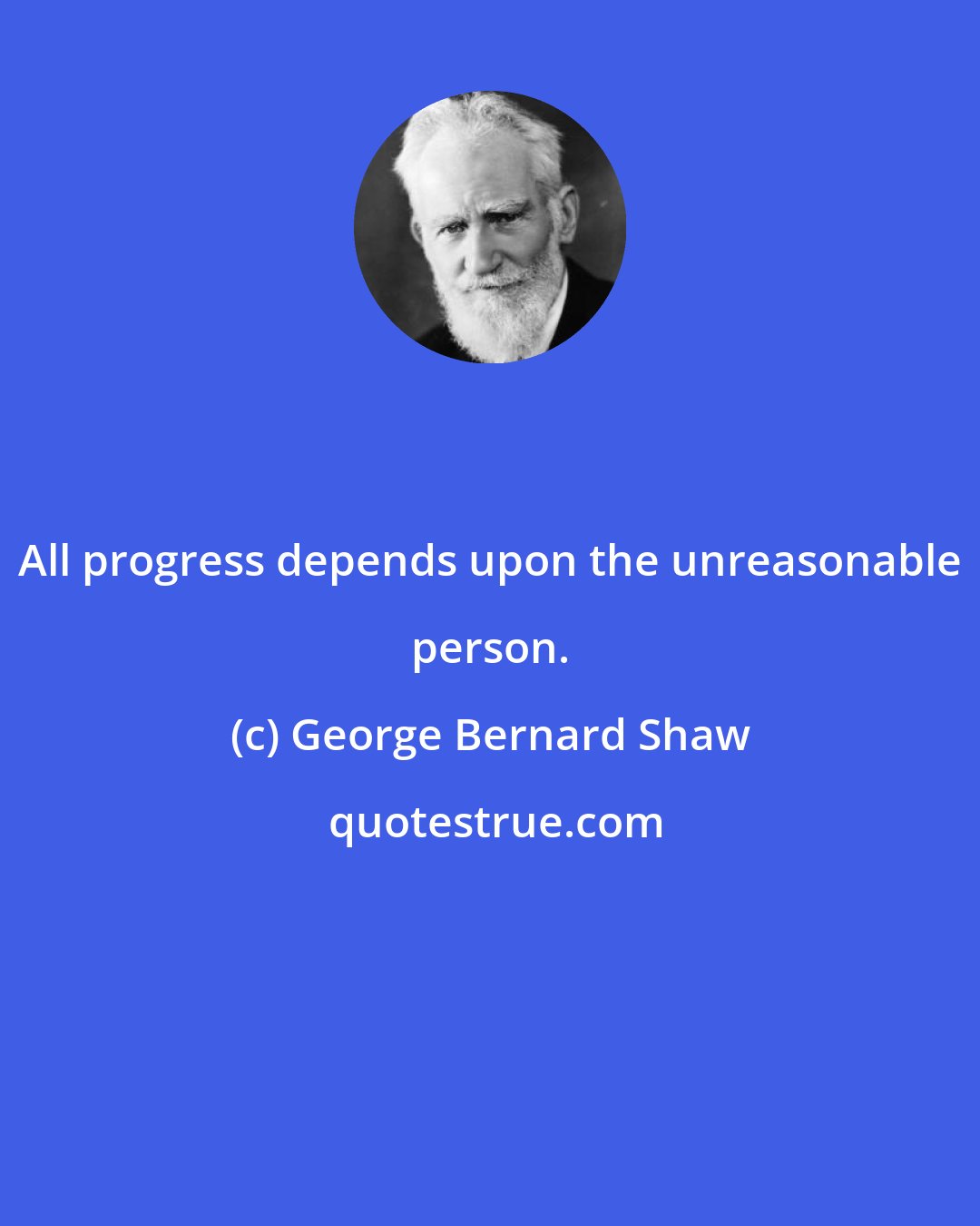 George Bernard Shaw: All progress depends upon the unreasonable person.