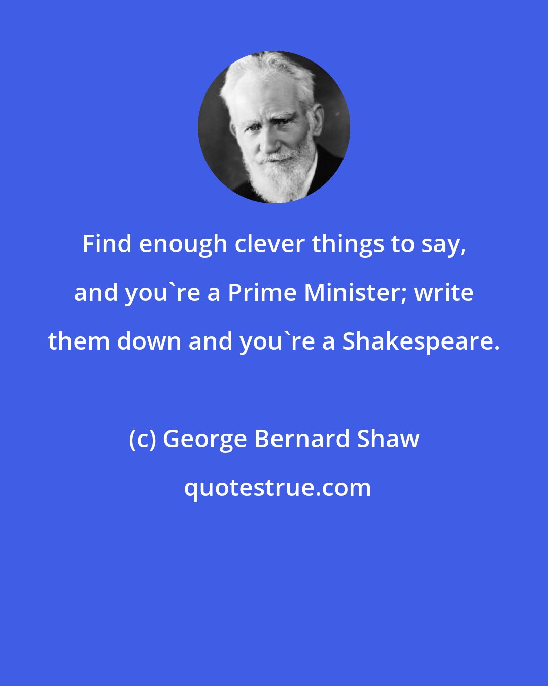 George Bernard Shaw: Find enough clever things to say, and you're a Prime Minister; write them down and you're a Shakespeare.