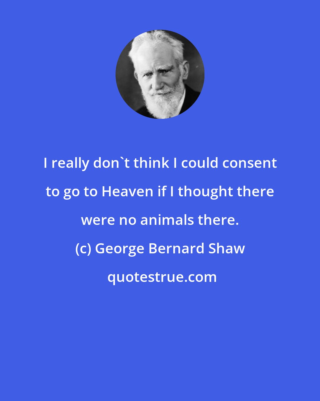 George Bernard Shaw: I really don't think I could consent to go to Heaven if I thought there were no animals there.