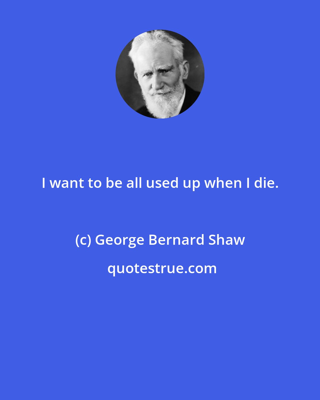 George Bernard Shaw: I want to be all used up when I die.