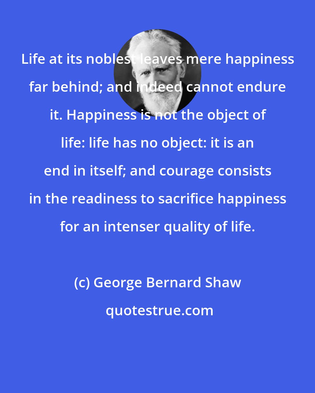 George Bernard Shaw: Life at its noblest leaves mere happiness far behind; and indeed cannot endure it. Happiness is not the object of life: life has no object: it is an end in itself; and courage consists in the readiness to sacrifice happiness for an intenser quality of life.