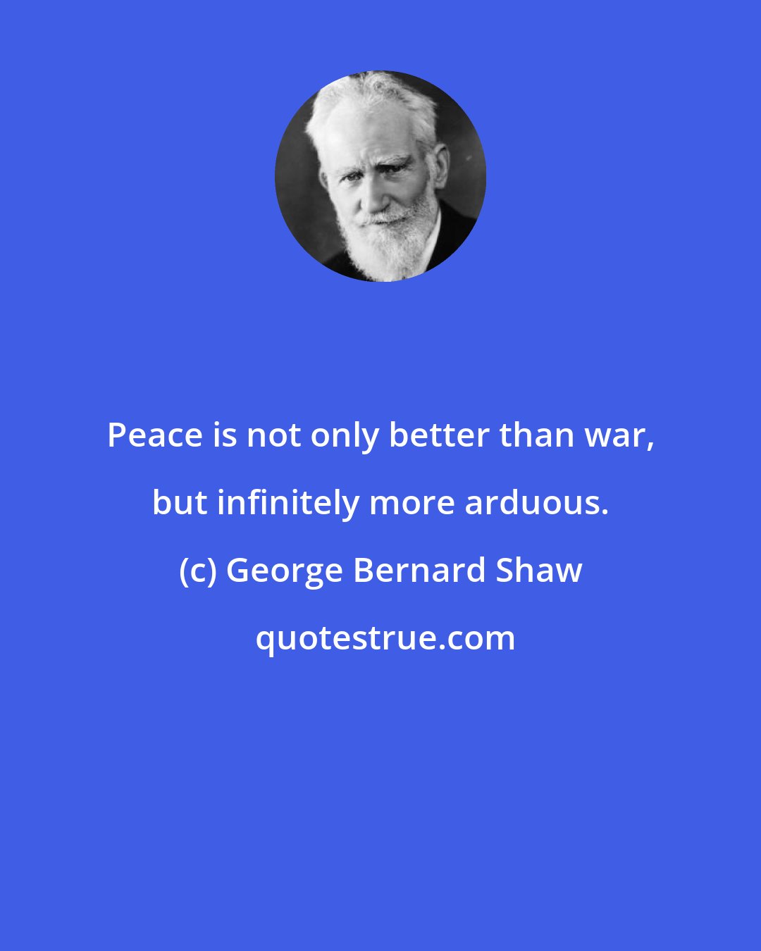 George Bernard Shaw: Peace is not only better than war, but infinitely more arduous.