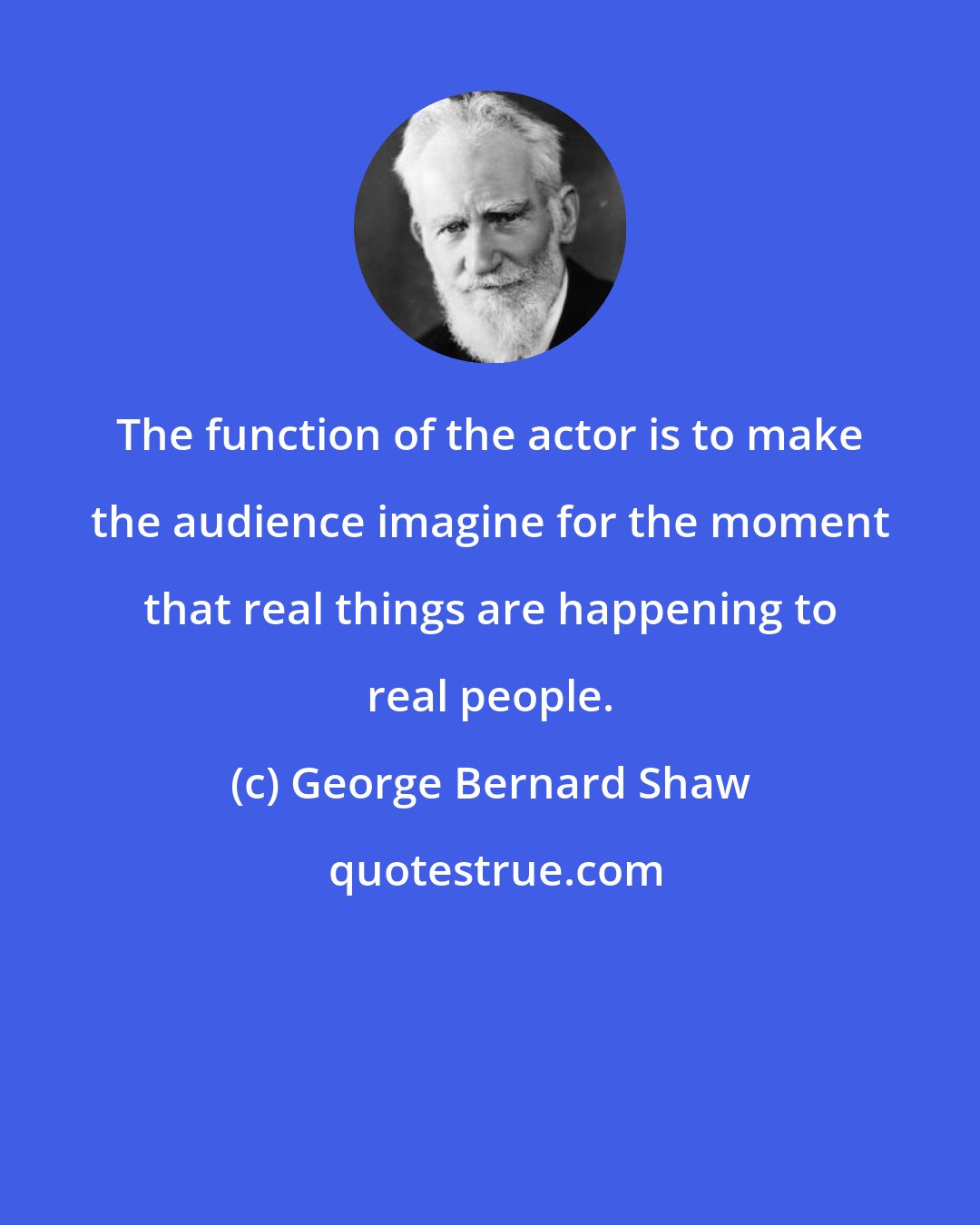 George Bernard Shaw: The function of the actor is to make the audience imagine for the moment that real things are happening to real people.