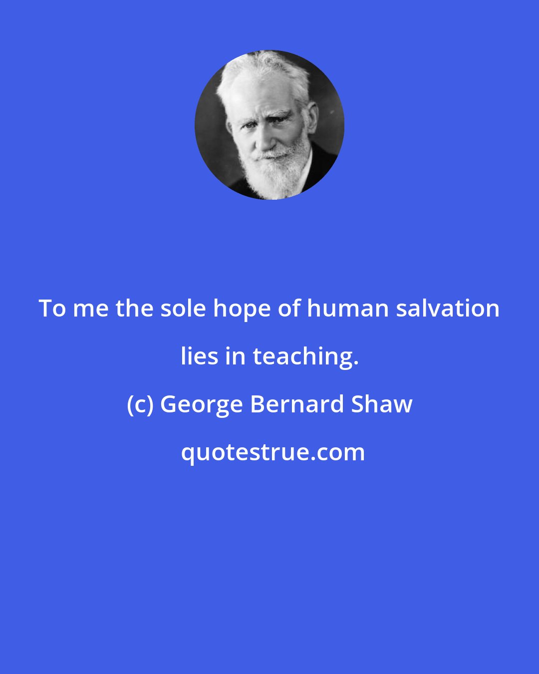 George Bernard Shaw: To me the sole hope of human salvation lies in teaching.